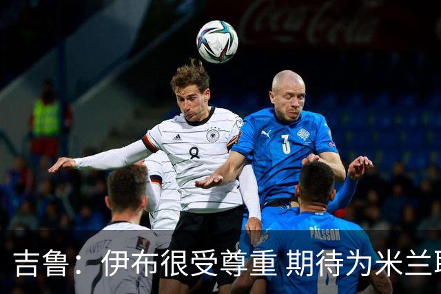 吉鲁：伊布很受尊重 期待为米兰取得伟大的成就